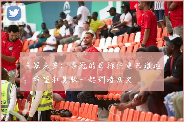 卡塞米罗：争冠的目标任重而道远，希望和曼联一起创造历史