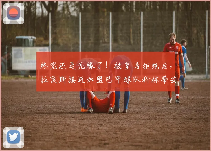终究还是无缘了！被皇马拒绝后，拉莫斯接近加盟巴甲球队科林蒂安