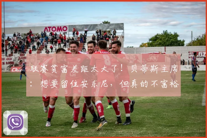 联赛贫富差距太大了！贝蒂斯主席：想要留住安东尼，但真的不富裕