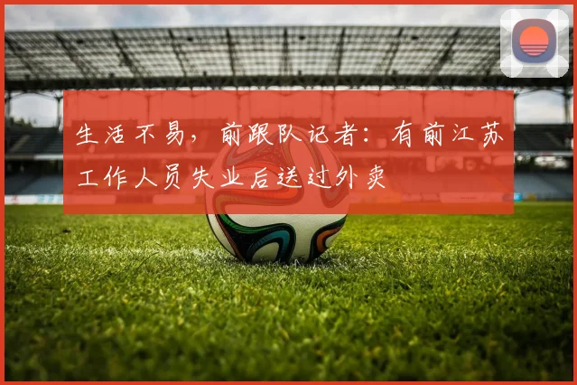 生活不易，前跟队记者：有前江苏工作人员失业后送过外卖