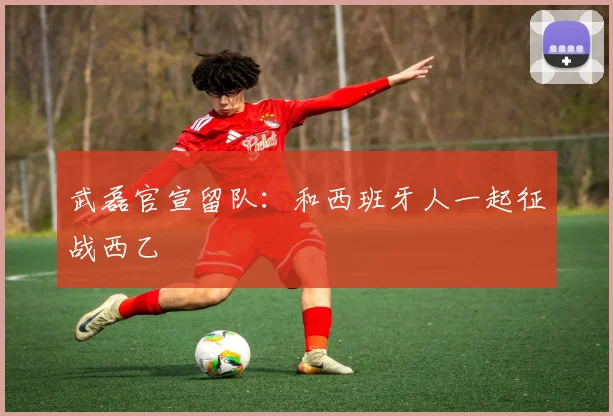 武磊官宣留队：和西班牙人一起征战西乙