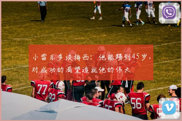小雷东多谈梅西：他能踢到45岁，对成功的渴望造就他的伟大