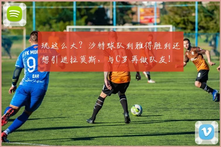 玩这么大？沙特球队利雅得胜利还想引进拉莫斯，与C罗再做队友！
