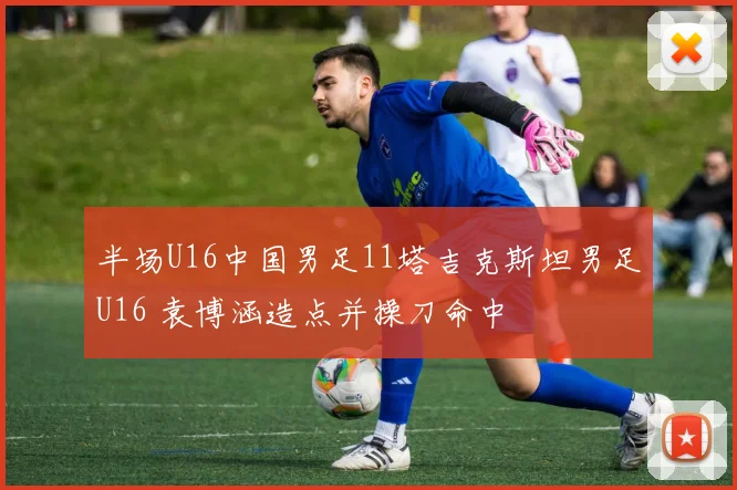 半场U16中国男足11塔吉克斯坦男足U16 袁博涵造点并操刀命中