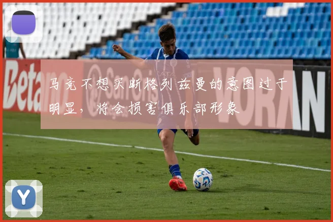 马竞不想买断格列兹曼的意图过于明显，将会损害俱乐部形象