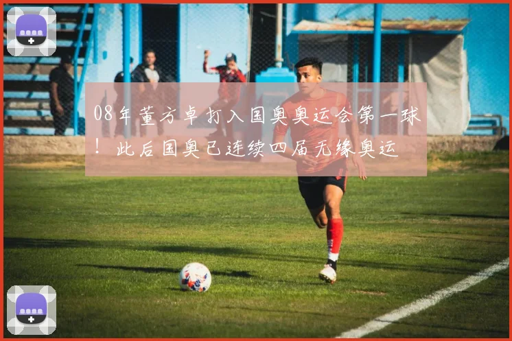 08年董方卓打入国奥奥运会第一球！此后国奥已连续四届无缘奥运