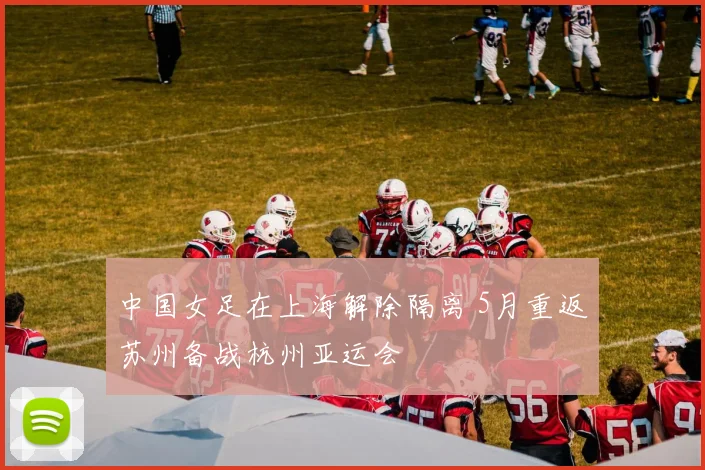 中国女足在上海解除隔离 5月重返苏州备战杭州亚运会