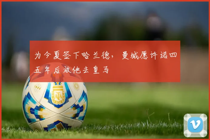 为今夏签下哈兰德，曼城愿许诺四五年后放他去皇马