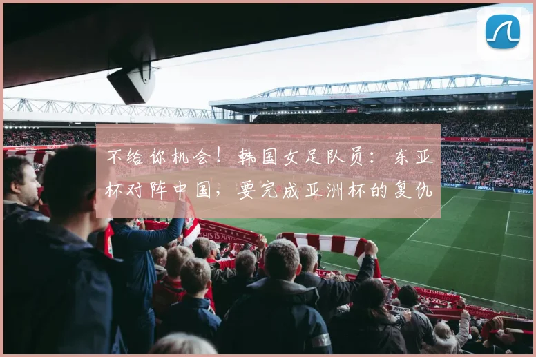 不给你机会！韩国女足队员：东亚杯对阵中国，要完成亚洲杯的复仇