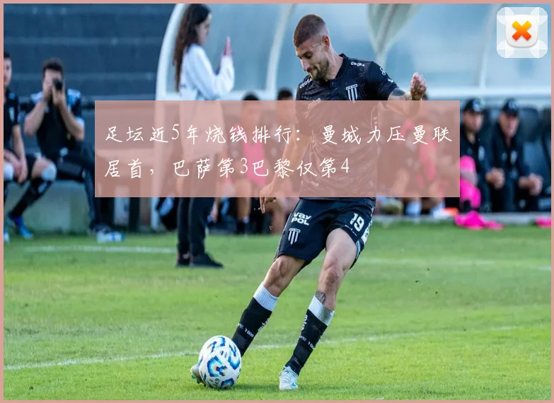 足坛近5年烧钱排行：曼城力压曼联居首，巴萨第3巴黎仅第4