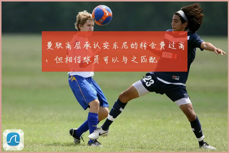 曼联高层承认安东尼的转会费过高，但相信球员可以与之匹配