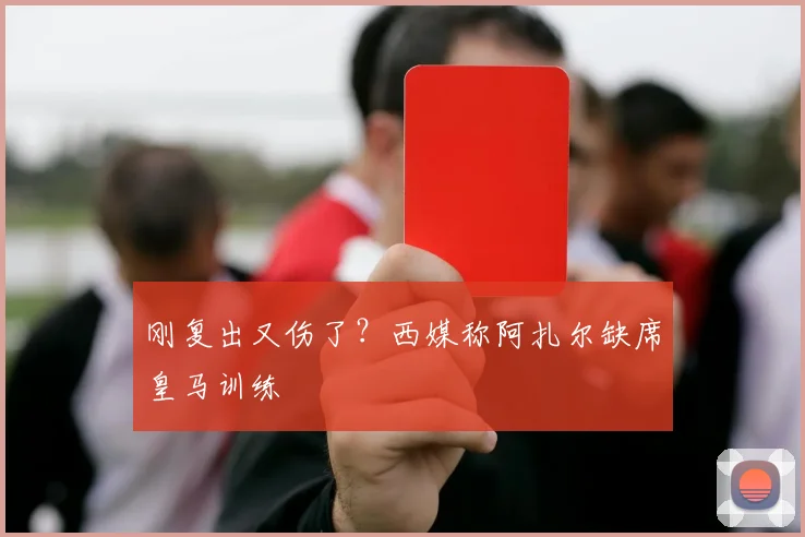 刚复出又伤了？西媒称阿扎尔缺席皇马训练