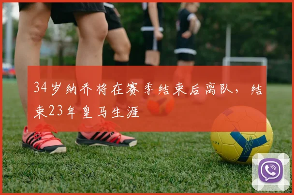 34岁纳乔将在赛季结束后离队，结束23年皇马生涯