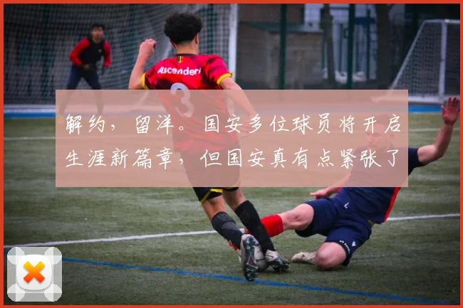 解约，留洋。国安多位球员将开启生涯新篇章，但国安真有点紧张了