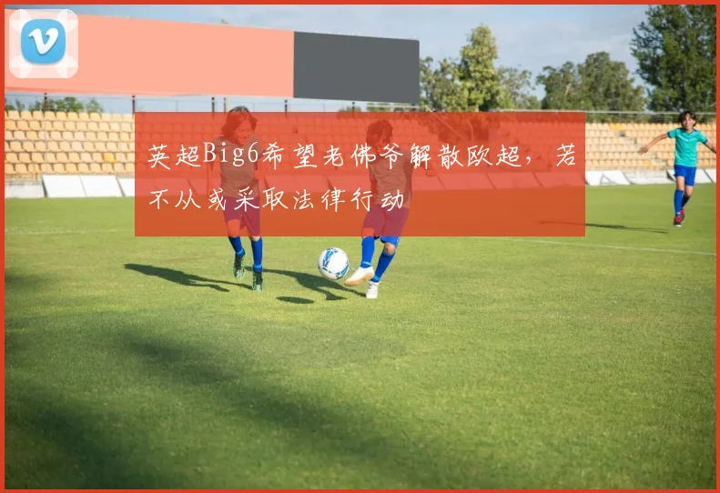 英超Big6希望老佛爷解散欧超，若不从或采取法律行动