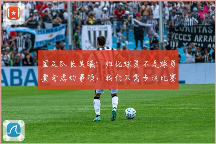 国足队长吴曦：归化球员不是球员要考虑的事项，我们只需专注比赛