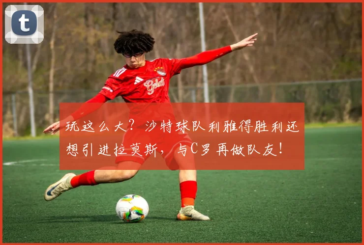 玩这么大？沙特球队利雅得胜利还想引进拉莫斯，与C罗再做队友！