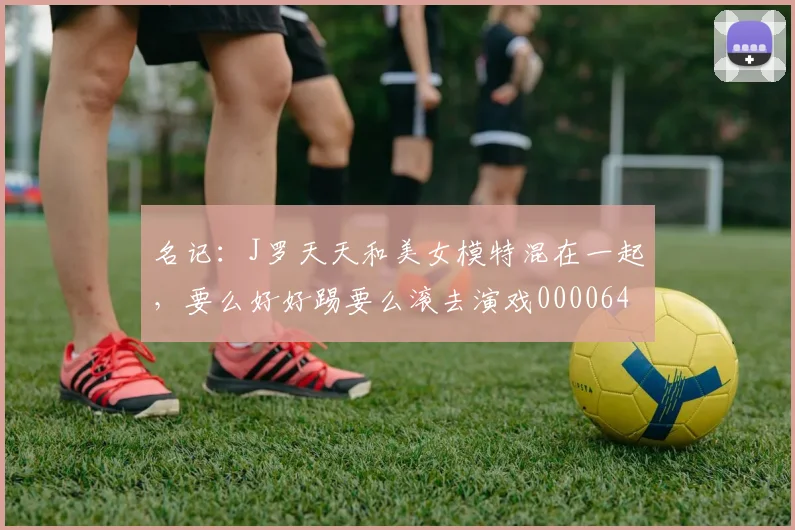 名记：J罗天天和美女模特混在一起，要么好好踢要么滚去演戏0000644