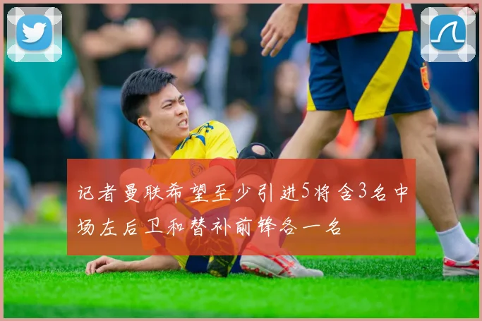 记者曼联希望至少引进5将含3名中场左后卫和替补前锋各一名