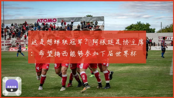 这是想蝉联冠军？阿根廷足协主席：希望梅西能够参加下届世界杯