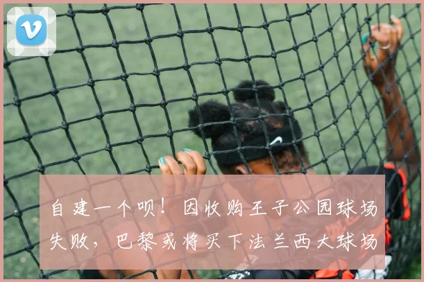 自建一个呗！因收购王子公园球场失败，巴黎或将买下法兰西大球场