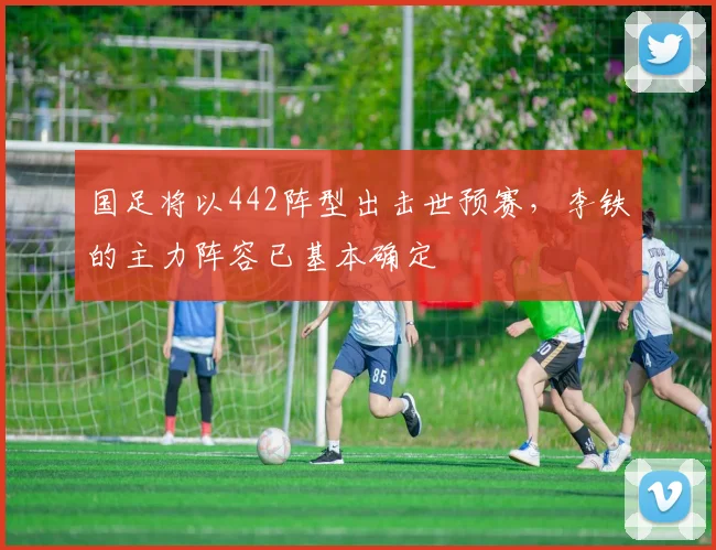 国足将以442阵型出击世预赛，李铁的主力阵容已基本确定