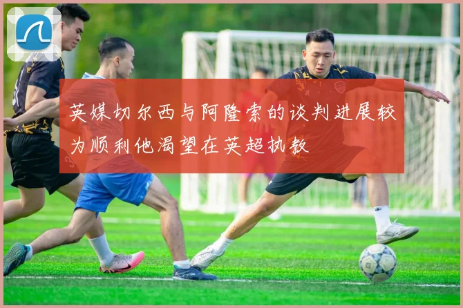英媒切尔西与阿隆索的谈判进展较为顺利他渴望在英超执教