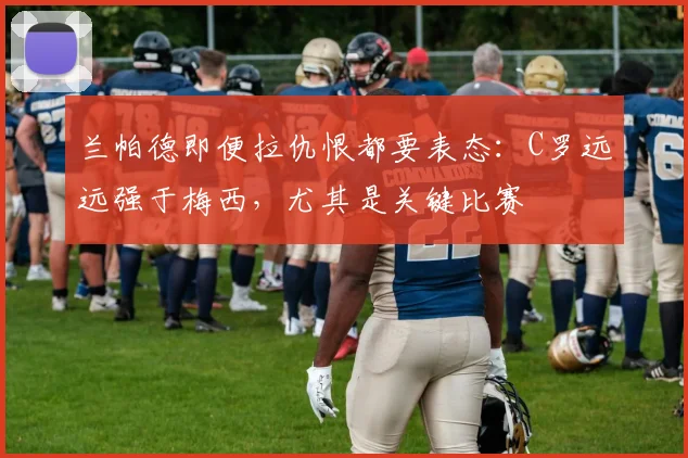 兰帕德即便拉仇恨都要表态：C罗远远强于梅西，尤其是关键比赛