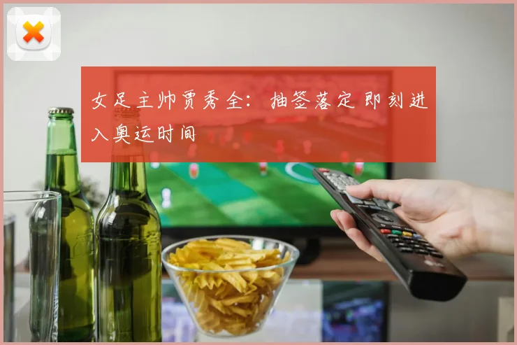 女足主帅贾秀全：抽签落定 即刻进入奥运时间
