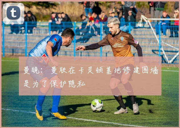 曼晚：曼联在卡灵顿基地修建围墙是为了保护隐私