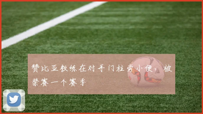 赞比亚教练在对手门柱旁小便，被禁赛一个赛季