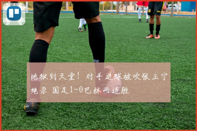 地狱到天堂！对手进球被吹张玉宁绝杀 国足1-0巴林两连胜