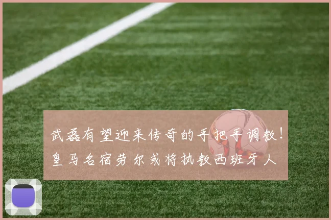 武磊有望迎来传奇的手把手调教！皇马名宿劳尔或将执教西班牙人