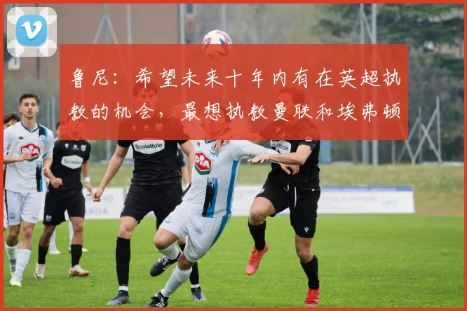 鲁尼：希望未来十年内有在英超执教的机会，最想执教曼联和埃弗顿