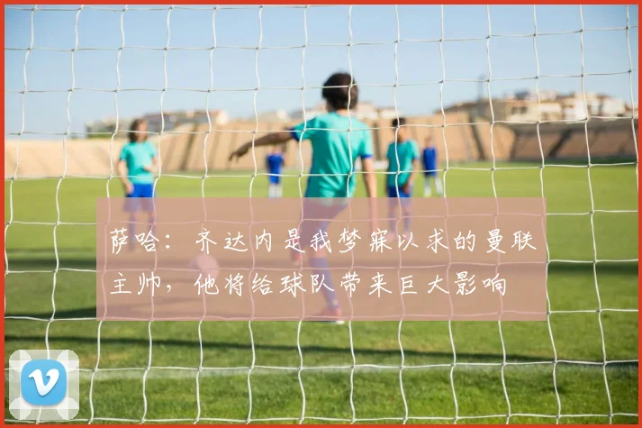 萨哈：齐达内是我梦寐以求的曼联主帅，他将给球队带来巨大影响