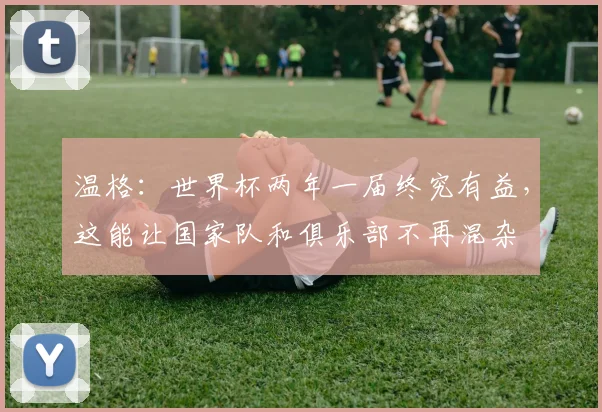 温格：世界杯两年一届终究有益，这能让国家队和俱乐部不再混杂