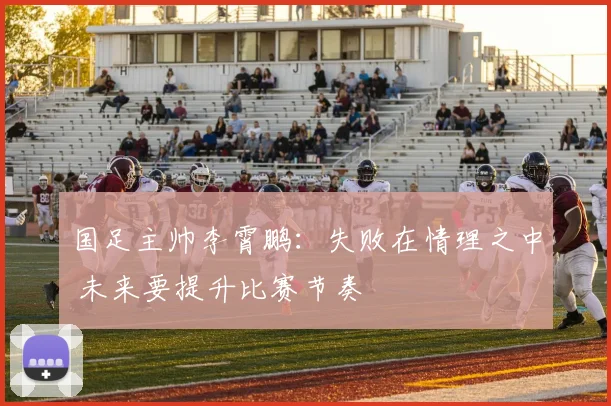 国足主帅李霄鹏：失败在情理之中 未来要提升比赛节奏