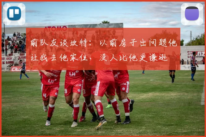 前队友谈坎特：以前房子出问题他让我去他家住，没人比他更谦逊
